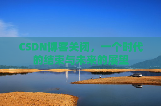 CSDN博客关闭，一个时代的结束与未来的展望